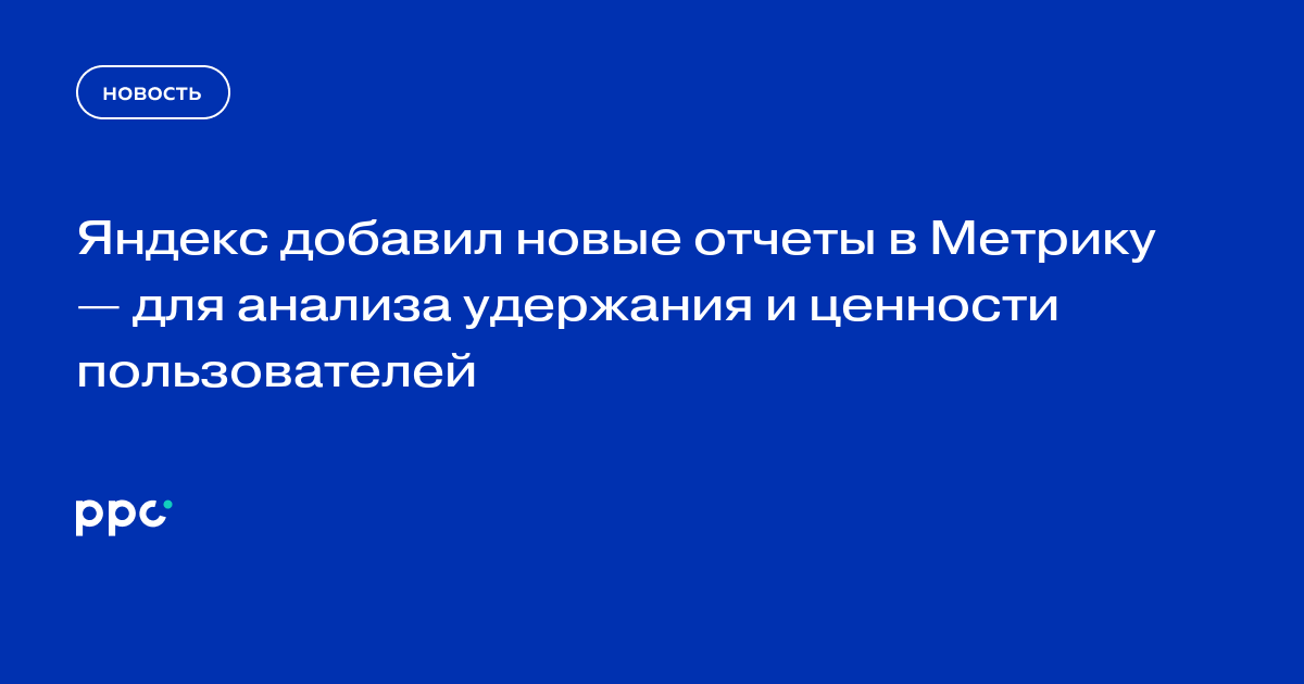 Яндекс добавил новые отчеты в Метрику — для анализа удержания и ценности пользователей