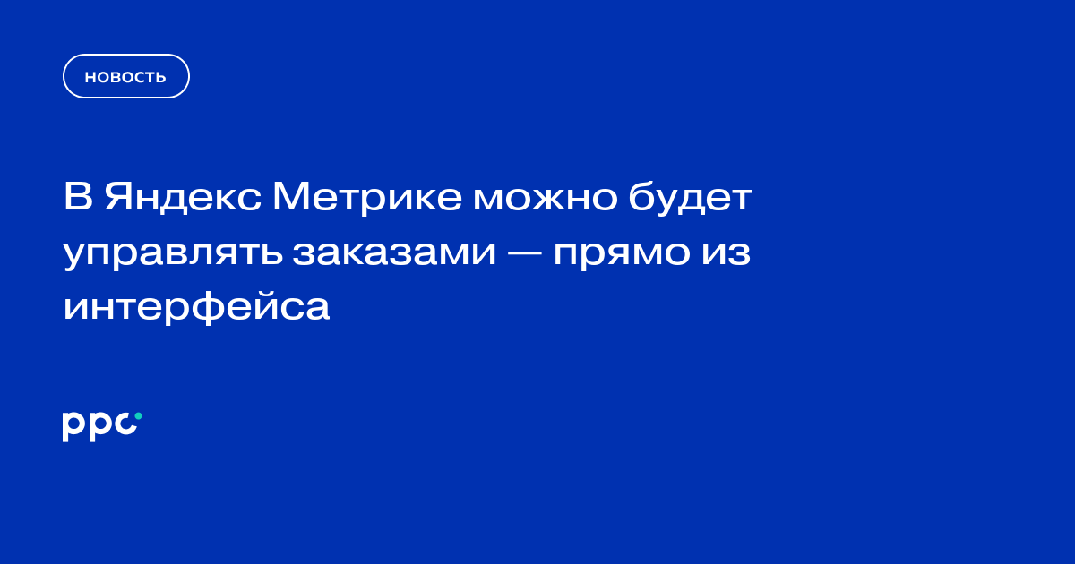 В Яндекс Метрике можно будет управлять заказами — прямо из интерфейса