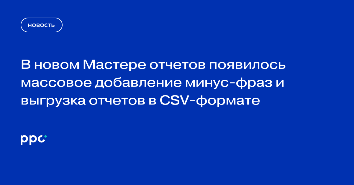 В новом Мастере отчетов появилось массовое добавление минус-фраз и выгрузка отчетов в CSV-формате