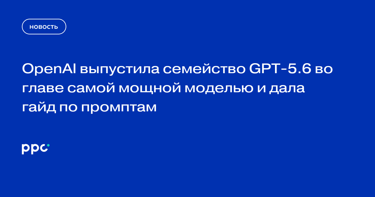 OpenAI выпустила семейство GPT‑5.6 во главе самой мощной моделью и дала гайд по промптам