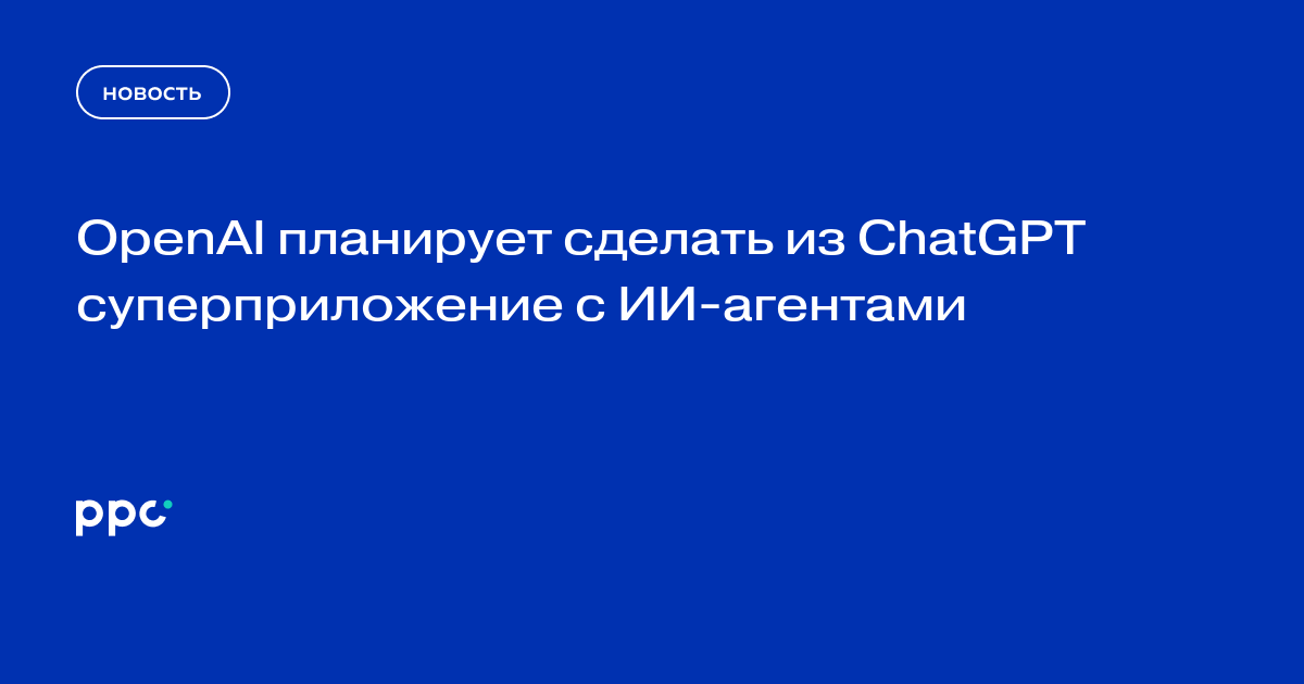 OpenAI планирует сделать из ChatGPT суперприложение с ИИ-агентами