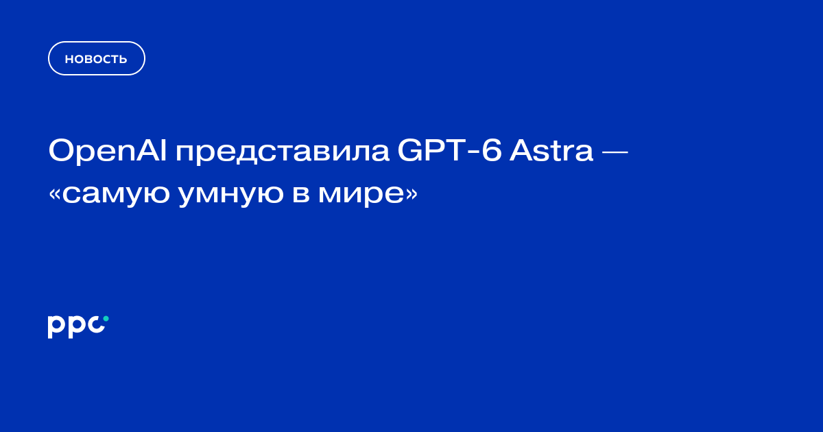 OpenAI представила GPT-6 Astra — «самую умную в мире»