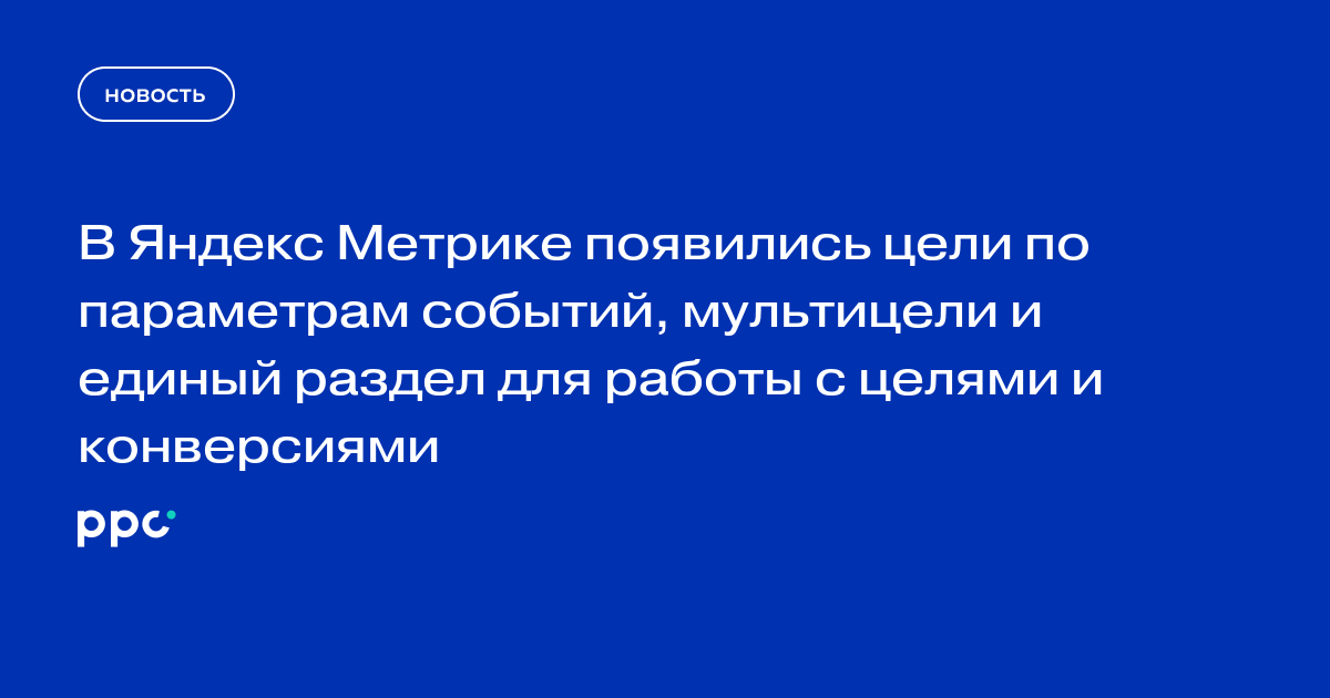 В Яндекс Метрике появились цели по параметрам событий, мультицели и единый раздел для работы с целями и конверсиями