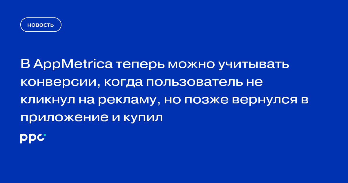 В AppMetrica теперь можно учитывать конверсии, когда пользователь не кликнул на рекламу, но позже вернулся в приложение и купил