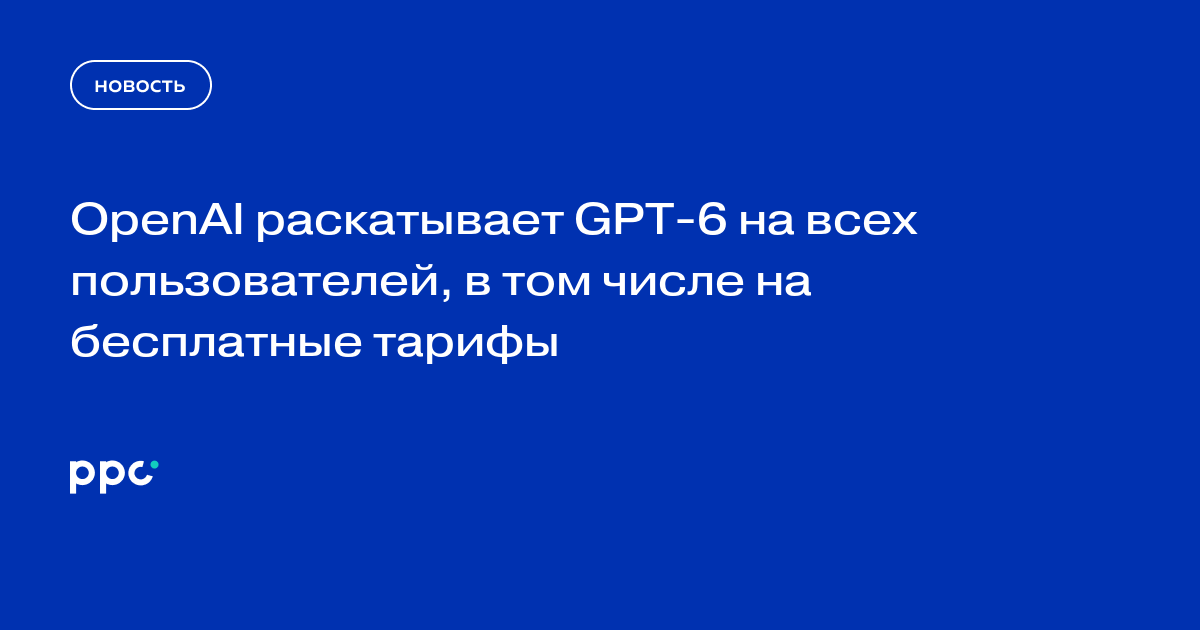 OpenAI раскатывает GPT-6 на всех пользователей, в том числе на бесплатные тарифы