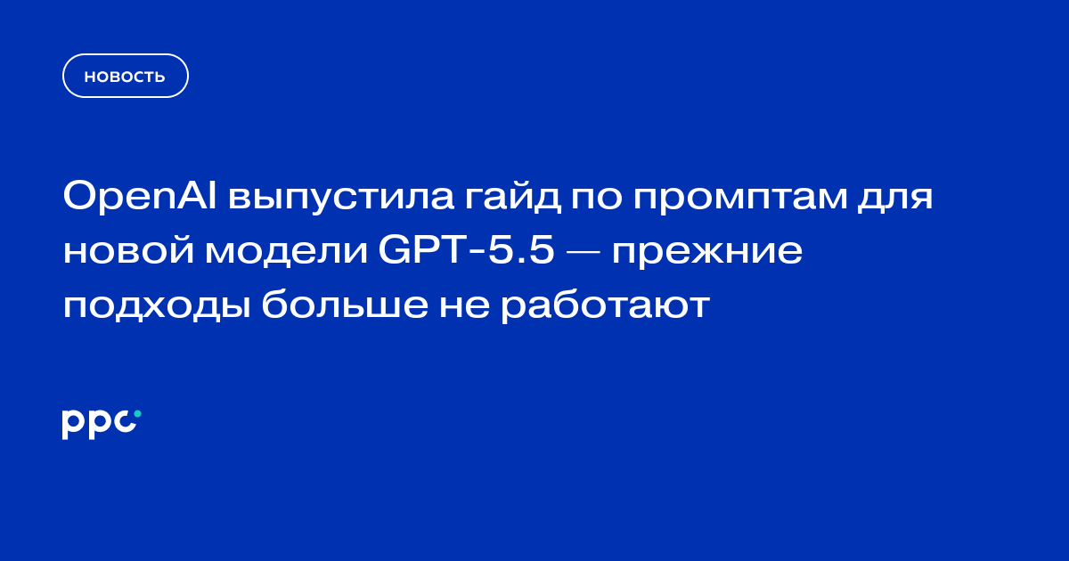 OpenAI выпустила гайд по промптам для новой модели GPT-5.5 — прежние подходы больше не работают
