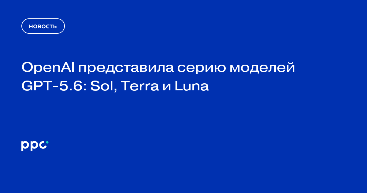 OpenAI представила серию моделей GPT‑5.6: Sol, Terra и Luna