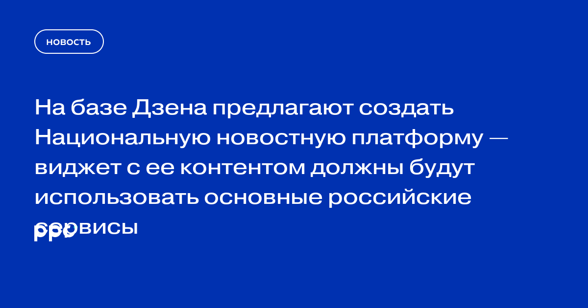 На базе Дзена предлагают создать Национальную новостную платформу — виджет с ее контентом должны будут использовать основные российские сервисы