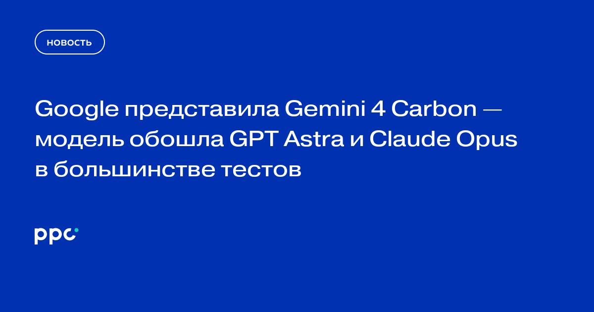 Google представила Gemini 4 Carbon — модель обошла GPT Astra и Claude Opus в большинстве тестов