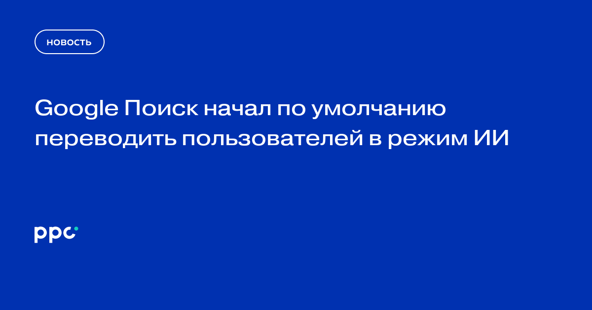 Google Поиск начал по умолчанию переводить пользователей в режим ИИ