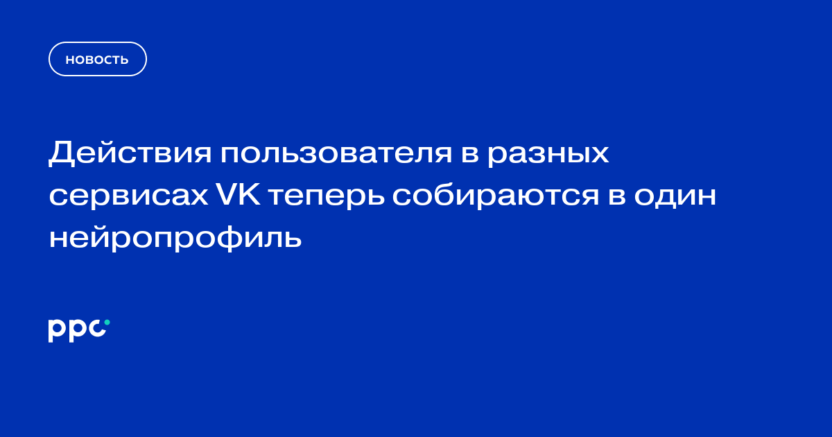 Действия пользователя в разных сервисах VK теперь собираются в один нейропрофиль