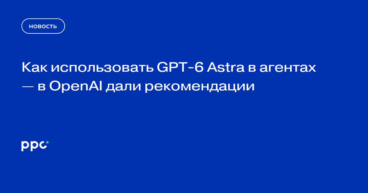 Как использовать GPT-6 Astra в агентах — в OpenAI дали рекомендации